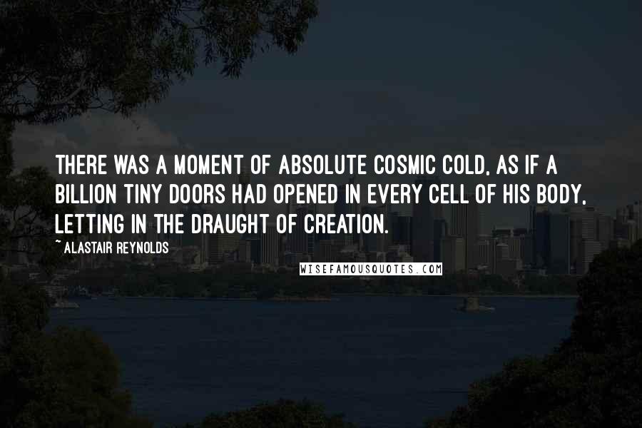 Alastair Reynolds Quotes: There was a moment of absolute cosmic cold, as if a billion tiny doors had opened in every cell of his body, letting in the draught of creation.