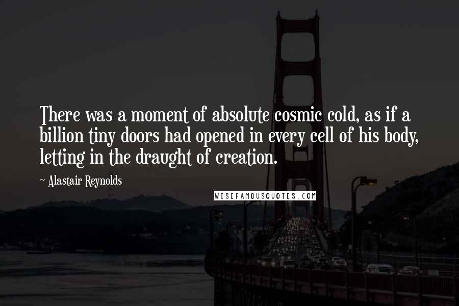 Alastair Reynolds Quotes: There was a moment of absolute cosmic cold, as if a billion tiny doors had opened in every cell of his body, letting in the draught of creation.