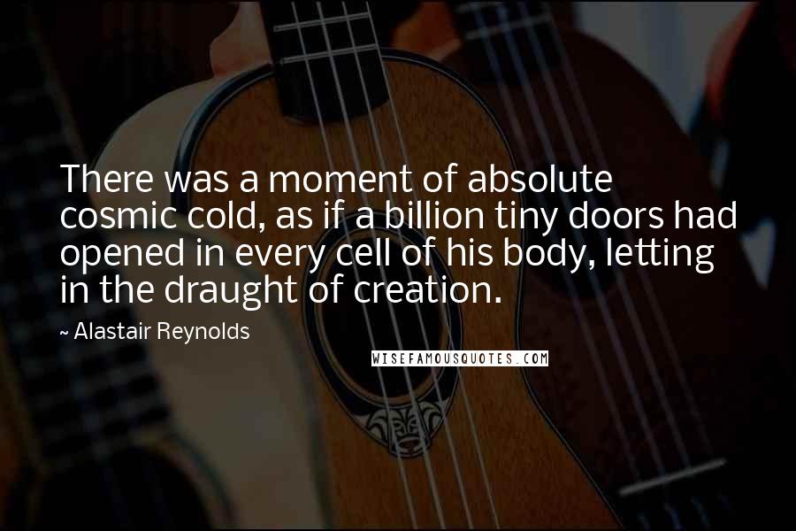 Alastair Reynolds Quotes: There was a moment of absolute cosmic cold, as if a billion tiny doors had opened in every cell of his body, letting in the draught of creation.