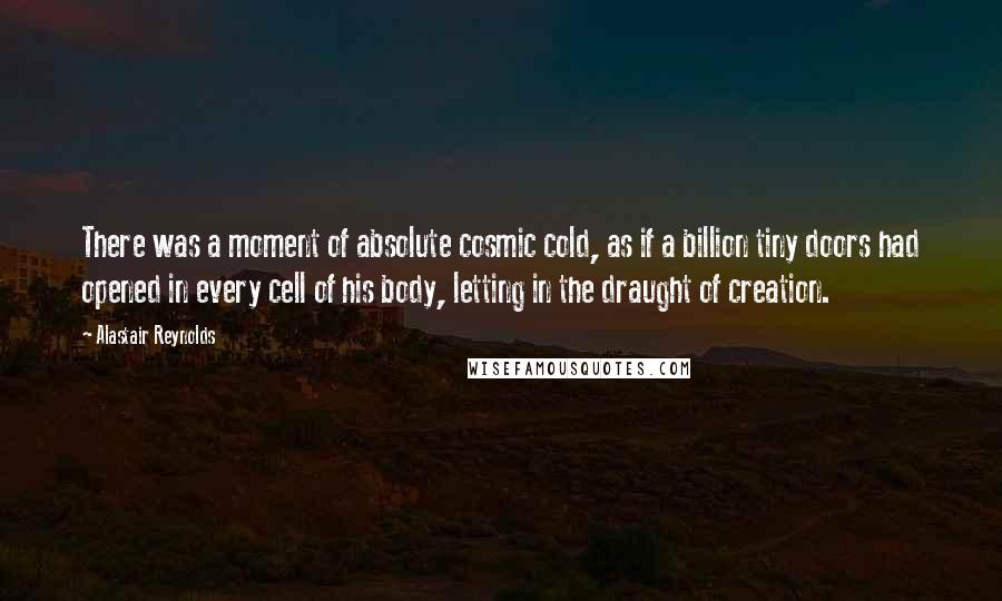 Alastair Reynolds Quotes: There was a moment of absolute cosmic cold, as if a billion tiny doors had opened in every cell of his body, letting in the draught of creation.