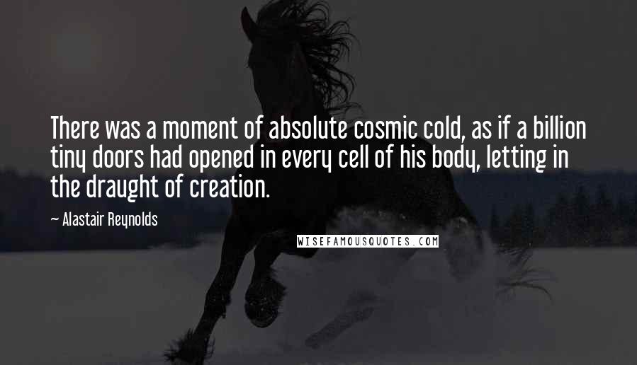 Alastair Reynolds Quotes: There was a moment of absolute cosmic cold, as if a billion tiny doors had opened in every cell of his body, letting in the draught of creation.