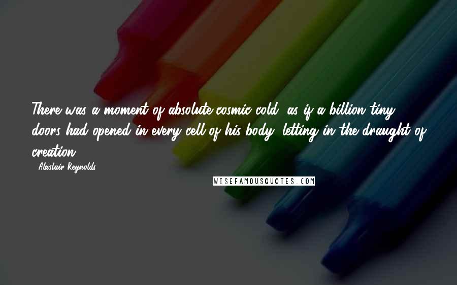 Alastair Reynolds Quotes: There was a moment of absolute cosmic cold, as if a billion tiny doors had opened in every cell of his body, letting in the draught of creation.