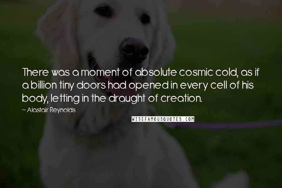 Alastair Reynolds Quotes: There was a moment of absolute cosmic cold, as if a billion tiny doors had opened in every cell of his body, letting in the draught of creation.