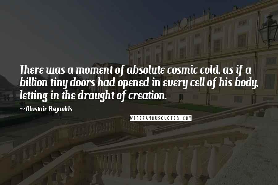 Alastair Reynolds Quotes: There was a moment of absolute cosmic cold, as if a billion tiny doors had opened in every cell of his body, letting in the draught of creation.