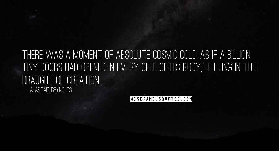 Alastair Reynolds Quotes: There was a moment of absolute cosmic cold, as if a billion tiny doors had opened in every cell of his body, letting in the draught of creation.