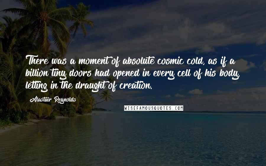 Alastair Reynolds Quotes: There was a moment of absolute cosmic cold, as if a billion tiny doors had opened in every cell of his body, letting in the draught of creation.
