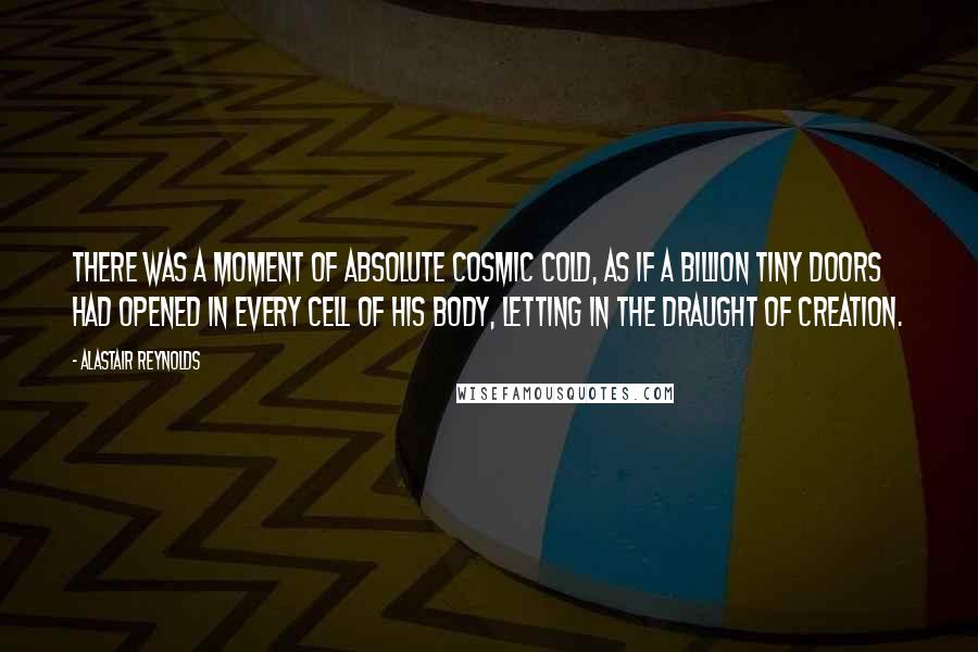 Alastair Reynolds Quotes: There was a moment of absolute cosmic cold, as if a billion tiny doors had opened in every cell of his body, letting in the draught of creation.