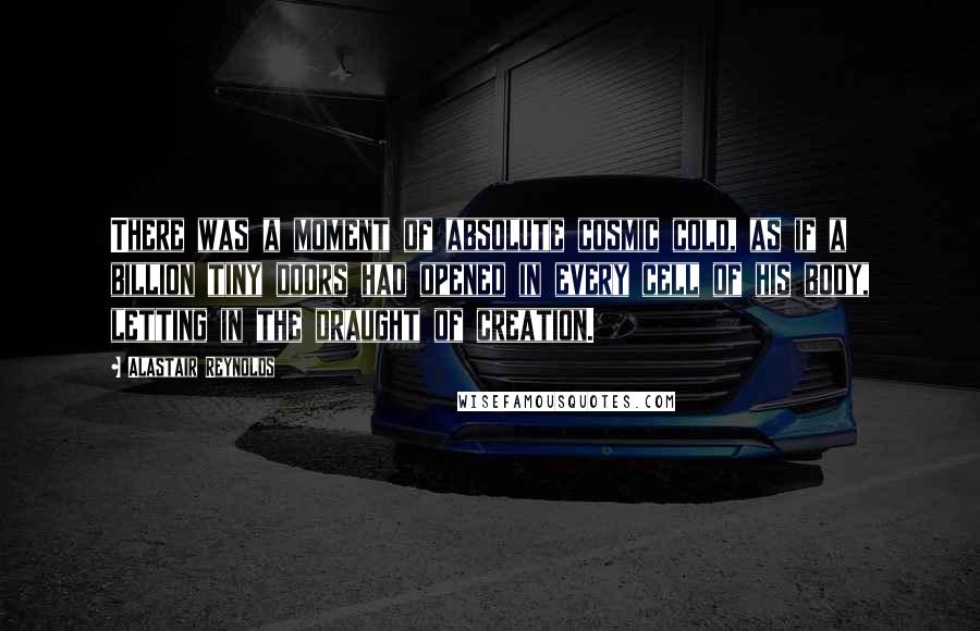 Alastair Reynolds Quotes: There was a moment of absolute cosmic cold, as if a billion tiny doors had opened in every cell of his body, letting in the draught of creation.