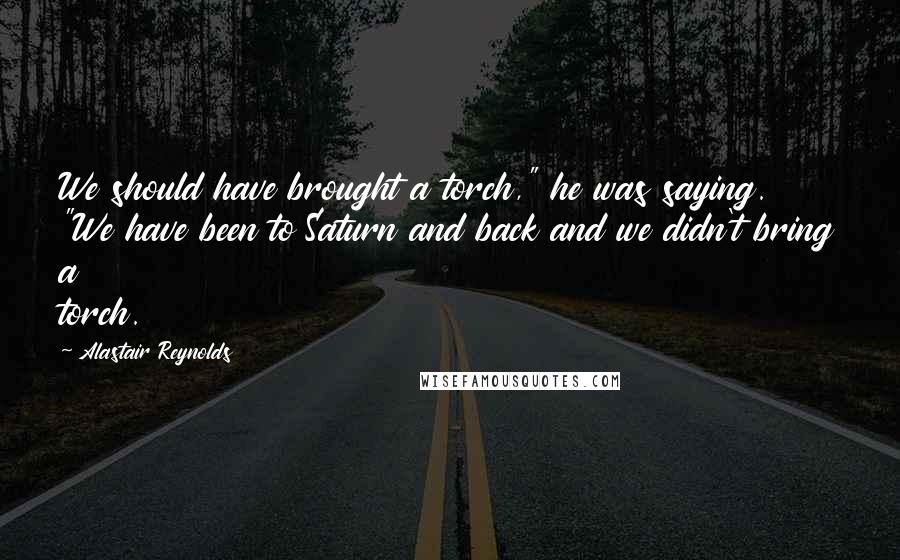 Alastair Reynolds Quotes: We should have brought a torch," he was saying. "We have been to Saturn and back and we didn't bring a torch.