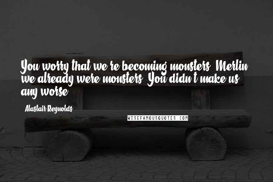 Alastair Reynolds Quotes: You worry that we're becoming monsters. Merlin, we already were monsters. You didn't make us any worse.