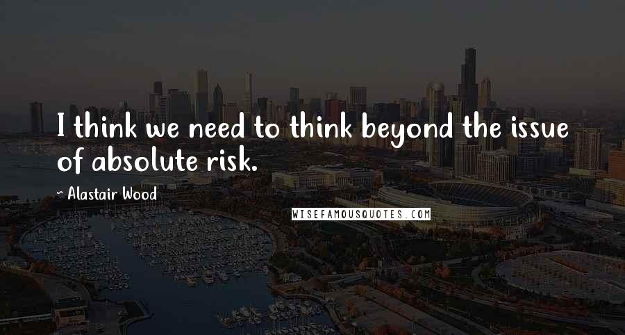 Alastair Wood Quotes: I think we need to think beyond the issue of absolute risk.