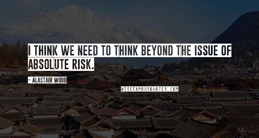 Alastair Wood Quotes: I think we need to think beyond the issue of absolute risk.