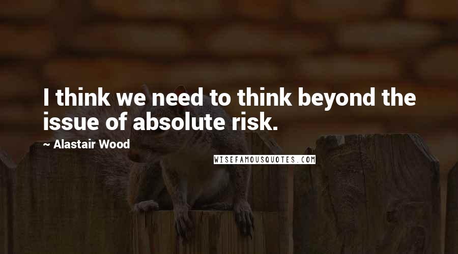 Alastair Wood Quotes: I think we need to think beyond the issue of absolute risk.