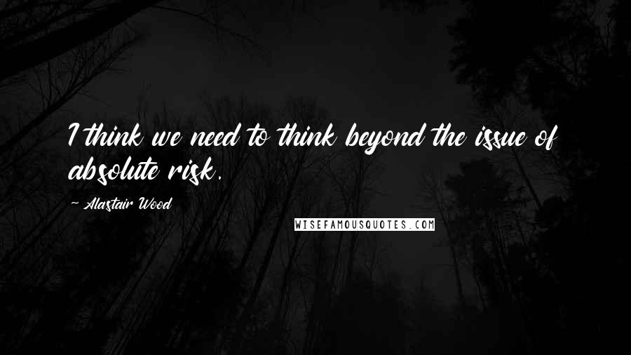Alastair Wood Quotes: I think we need to think beyond the issue of absolute risk.