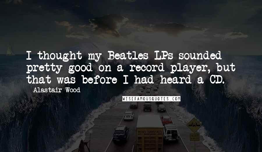 Alastair Wood Quotes: I thought my Beatles LPs sounded pretty good on a record player, but that was before I had heard a CD.
