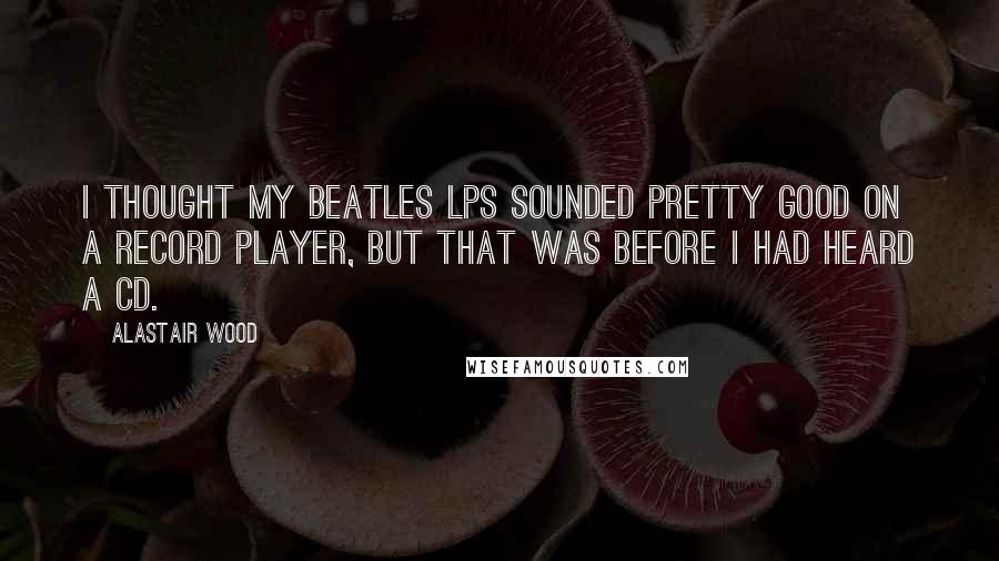 Alastair Wood Quotes: I thought my Beatles LPs sounded pretty good on a record player, but that was before I had heard a CD.