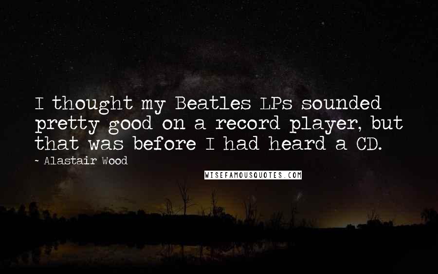 Alastair Wood Quotes: I thought my Beatles LPs sounded pretty good on a record player, but that was before I had heard a CD.