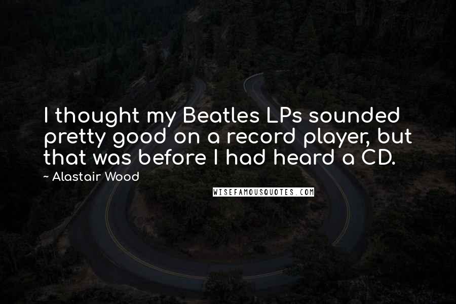 Alastair Wood Quotes: I thought my Beatles LPs sounded pretty good on a record player, but that was before I had heard a CD.