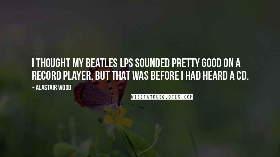 Alastair Wood Quotes: I thought my Beatles LPs sounded pretty good on a record player, but that was before I had heard a CD.