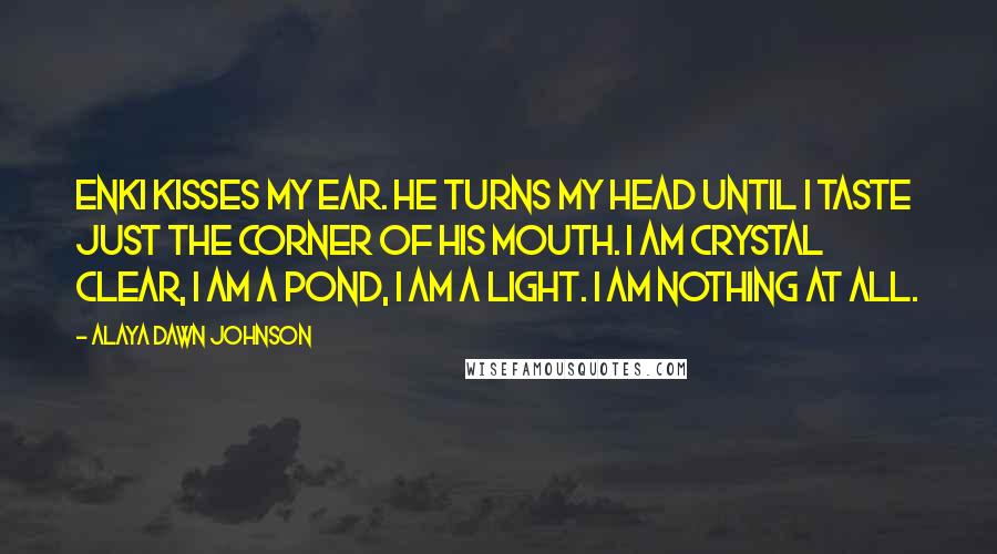 Alaya Dawn Johnson Quotes: Enki kisses my ear. He turns my head until I taste just the corner of his mouth. I am crystal clear, I am a pond, I am a light. I am nothing at all.