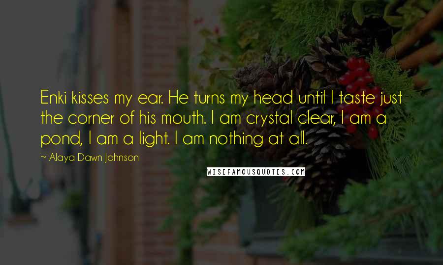Alaya Dawn Johnson Quotes: Enki kisses my ear. He turns my head until I taste just the corner of his mouth. I am crystal clear, I am a pond, I am a light. I am nothing at all.