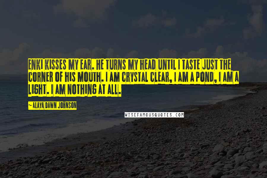 Alaya Dawn Johnson Quotes: Enki kisses my ear. He turns my head until I taste just the corner of his mouth. I am crystal clear, I am a pond, I am a light. I am nothing at all.