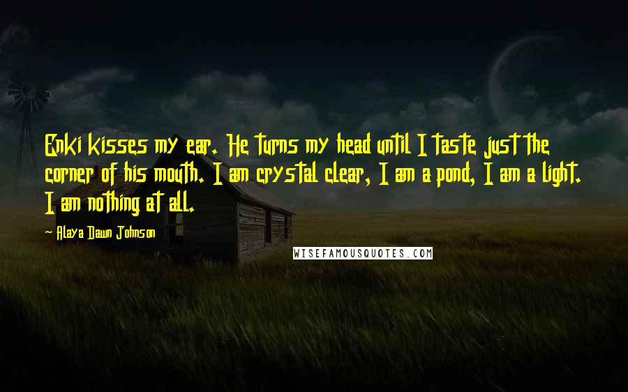 Alaya Dawn Johnson Quotes: Enki kisses my ear. He turns my head until I taste just the corner of his mouth. I am crystal clear, I am a pond, I am a light. I am nothing at all.