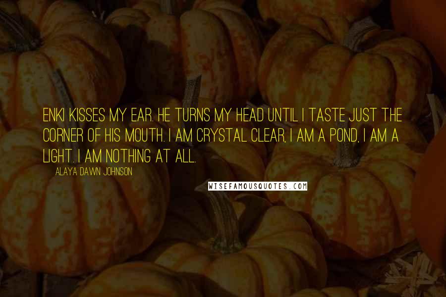 Alaya Dawn Johnson Quotes: Enki kisses my ear. He turns my head until I taste just the corner of his mouth. I am crystal clear, I am a pond, I am a light. I am nothing at all.