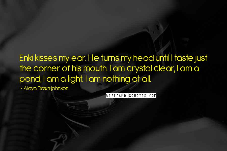 Alaya Dawn Johnson Quotes: Enki kisses my ear. He turns my head until I taste just the corner of his mouth. I am crystal clear, I am a pond, I am a light. I am nothing at all.
