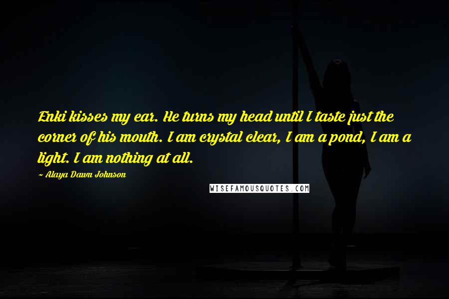 Alaya Dawn Johnson Quotes: Enki kisses my ear. He turns my head until I taste just the corner of his mouth. I am crystal clear, I am a pond, I am a light. I am nothing at all.