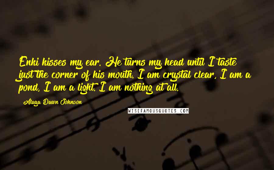 Alaya Dawn Johnson Quotes: Enki kisses my ear. He turns my head until I taste just the corner of his mouth. I am crystal clear, I am a pond, I am a light. I am nothing at all.