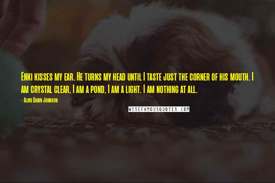 Alaya Dawn Johnson Quotes: Enki kisses my ear. He turns my head until I taste just the corner of his mouth. I am crystal clear, I am a pond, I am a light. I am nothing at all.