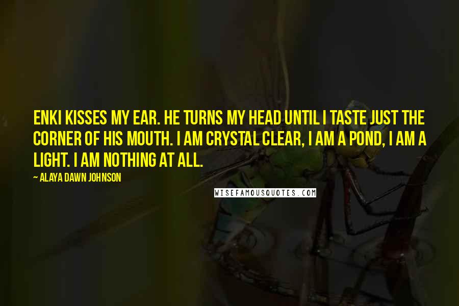Alaya Dawn Johnson Quotes: Enki kisses my ear. He turns my head until I taste just the corner of his mouth. I am crystal clear, I am a pond, I am a light. I am nothing at all.