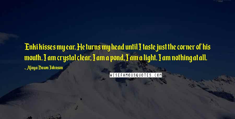 Alaya Dawn Johnson Quotes: Enki kisses my ear. He turns my head until I taste just the corner of his mouth. I am crystal clear, I am a pond, I am a light. I am nothing at all.