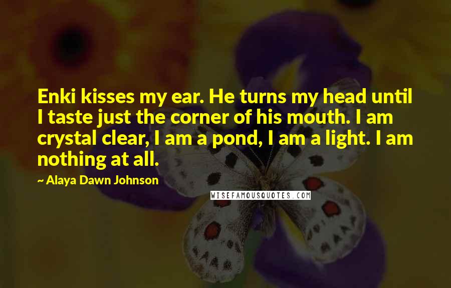 Alaya Dawn Johnson Quotes: Enki kisses my ear. He turns my head until I taste just the corner of his mouth. I am crystal clear, I am a pond, I am a light. I am nothing at all.