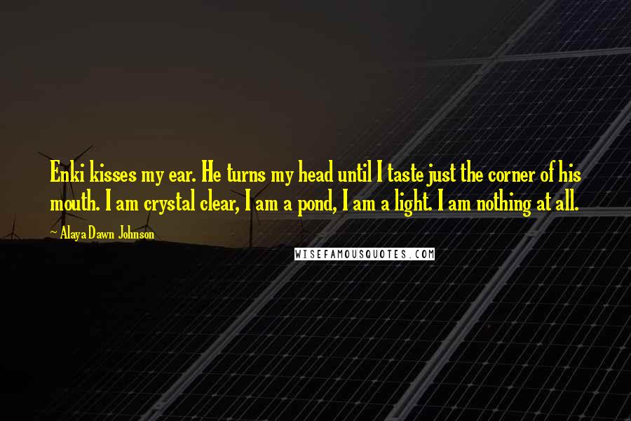 Alaya Dawn Johnson Quotes: Enki kisses my ear. He turns my head until I taste just the corner of his mouth. I am crystal clear, I am a pond, I am a light. I am nothing at all.