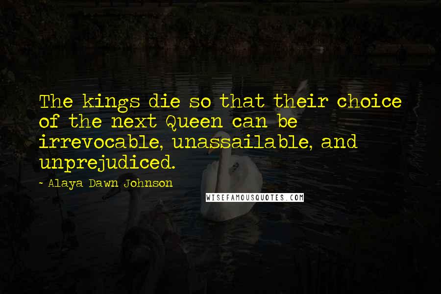 Alaya Dawn Johnson Quotes: The kings die so that their choice of the next Queen can be irrevocable, unassailable, and unprejudiced.