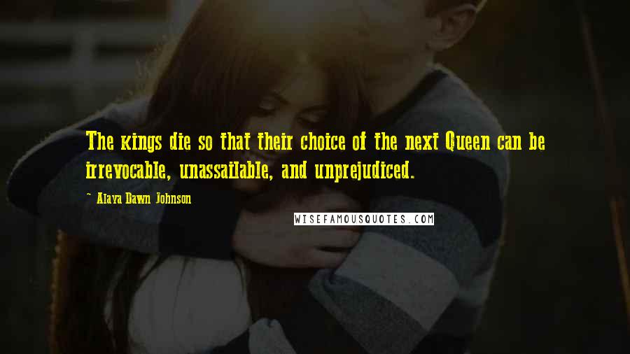 Alaya Dawn Johnson Quotes: The kings die so that their choice of the next Queen can be irrevocable, unassailable, and unprejudiced.