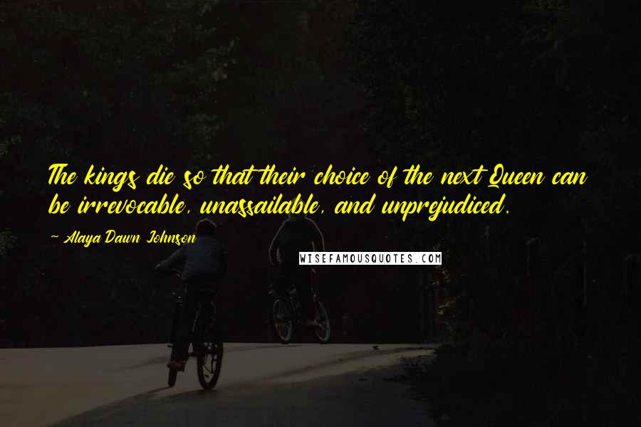 Alaya Dawn Johnson Quotes: The kings die so that their choice of the next Queen can be irrevocable, unassailable, and unprejudiced.