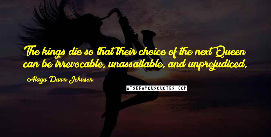 Alaya Dawn Johnson Quotes: The kings die so that their choice of the next Queen can be irrevocable, unassailable, and unprejudiced.