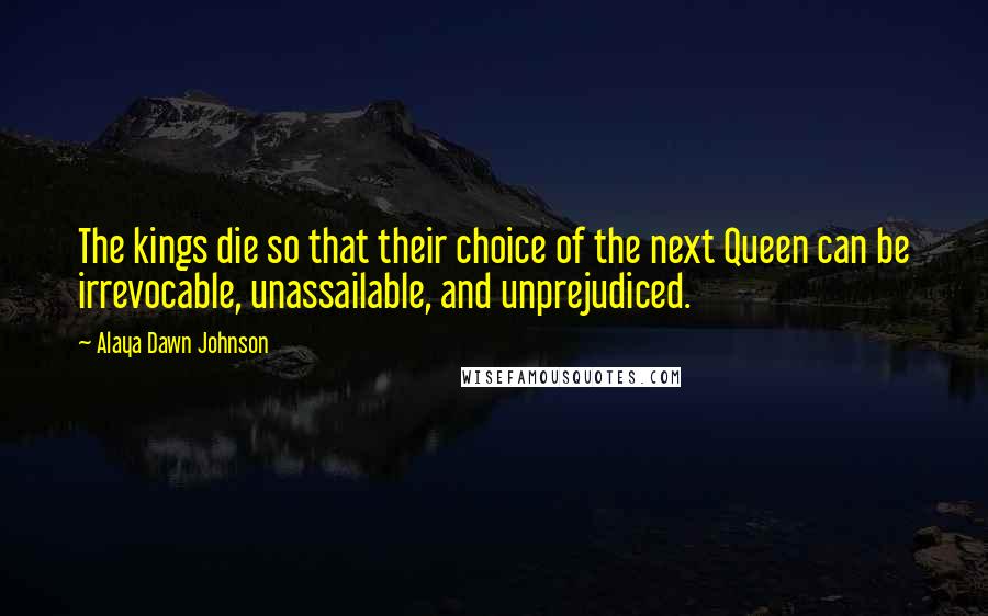 Alaya Dawn Johnson Quotes: The kings die so that their choice of the next Queen can be irrevocable, unassailable, and unprejudiced.