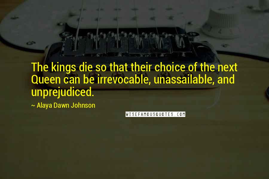 Alaya Dawn Johnson Quotes: The kings die so that their choice of the next Queen can be irrevocable, unassailable, and unprejudiced.