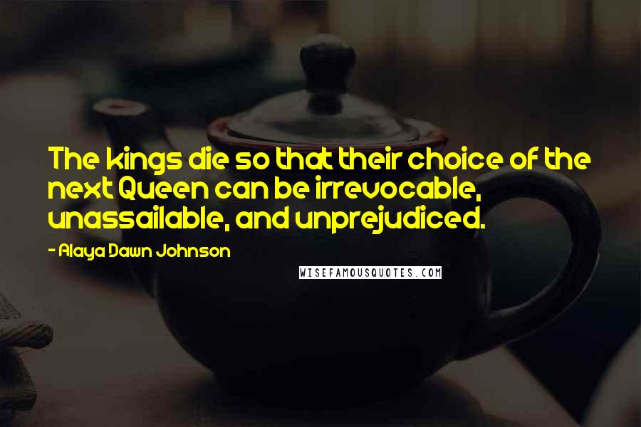 Alaya Dawn Johnson Quotes: The kings die so that their choice of the next Queen can be irrevocable, unassailable, and unprejudiced.