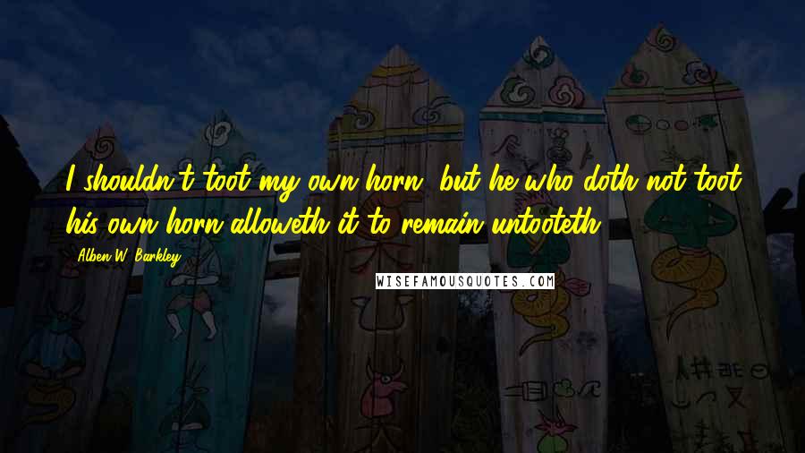 Alben W. Barkley Quotes: I shouldn't toot my own horn, but he who doth not toot his own horn alloweth it to remain untooteth.