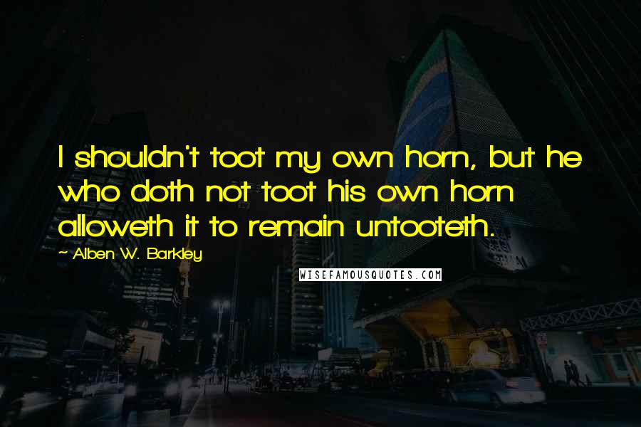 Alben W. Barkley Quotes: I shouldn't toot my own horn, but he who doth not toot his own horn alloweth it to remain untooteth.