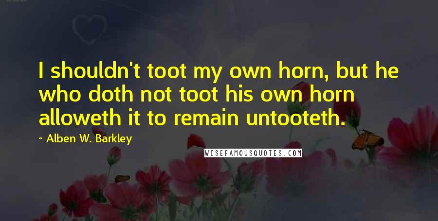 Alben W. Barkley Quotes: I shouldn't toot my own horn, but he who doth not toot his own horn alloweth it to remain untooteth.