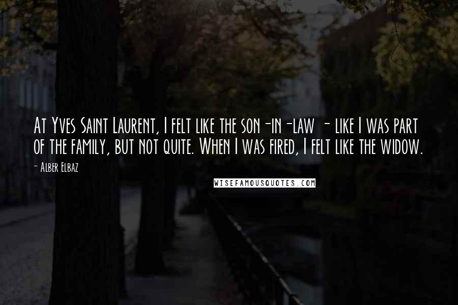 Alber Elbaz Quotes: At Yves Saint Laurent, I felt like the son-in-law - like I was part of the family, but not quite. When I was fired, I felt like the widow.