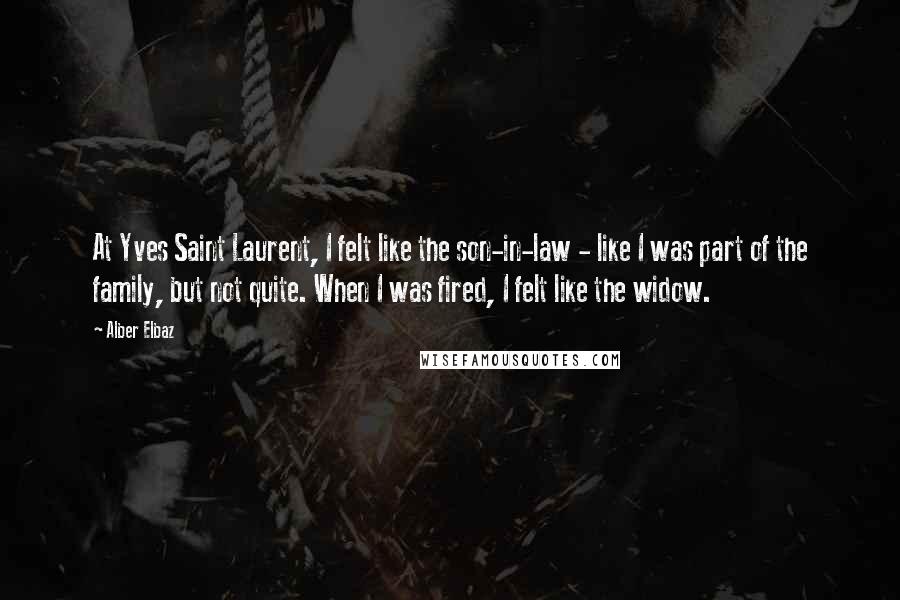 Alber Elbaz Quotes: At Yves Saint Laurent, I felt like the son-in-law - like I was part of the family, but not quite. When I was fired, I felt like the widow.