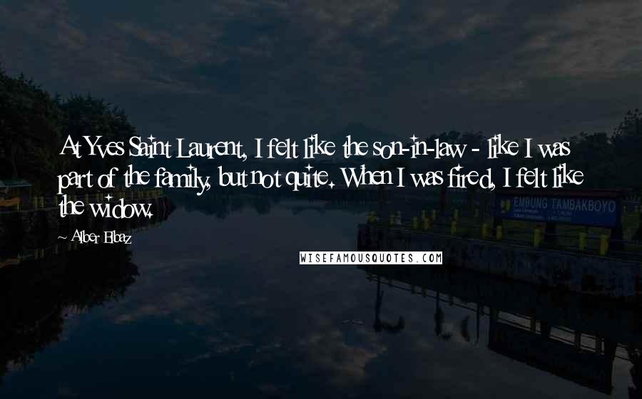 Alber Elbaz Quotes: At Yves Saint Laurent, I felt like the son-in-law - like I was part of the family, but not quite. When I was fired, I felt like the widow.