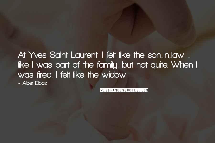 Alber Elbaz Quotes: At Yves Saint Laurent, I felt like the son-in-law - like I was part of the family, but not quite. When I was fired, I felt like the widow.